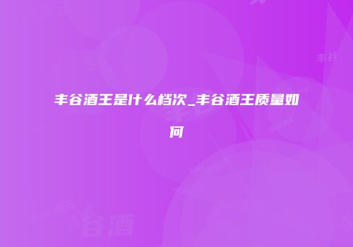 丰谷酒王是什么档次_丰谷酒王质量如何