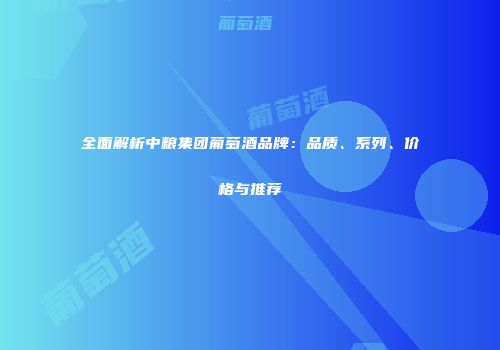 全面解析中粮集团葡萄酒品牌：品质、系列、价格与推荐