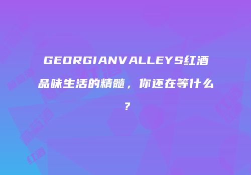 GEORGIANVALLEYS红酒品味生活的精髓，你还在等什么？