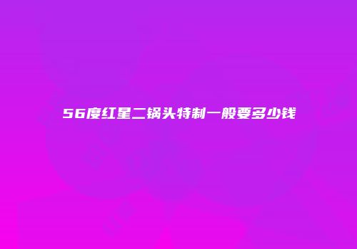 56度红星二锅头特制一般要多少钱
