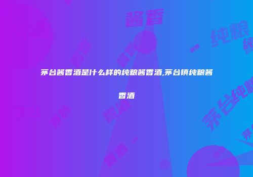 茅台酱香酒是什么样的纯粮酱香酒,茅台镇纯粮酱香酒