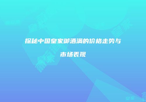 探秘中国皇家御酒满的价格走势与市场表现