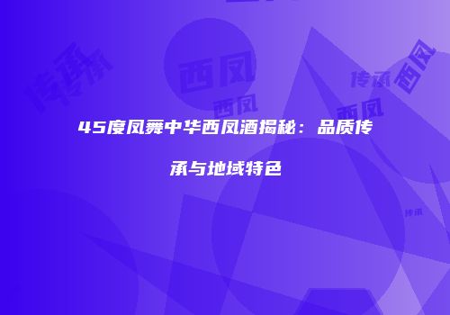 45度凤舞中华西凤酒揭秘：品质传承与地域特色