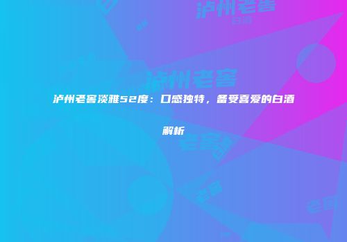 泸州老窖淡雅52度：口感独特，备受喜爱的白酒解析