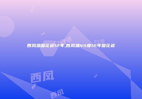 西凤酒国花瓷12年,西凤酒45度12年国花瓷