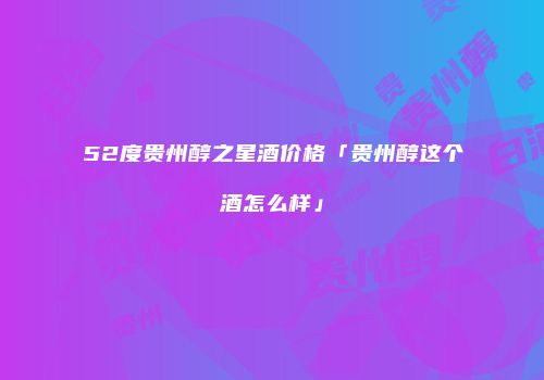 52度贵州醇之星酒价格「贵州醇这个酒怎么样」