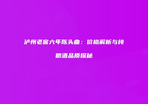 泸州老窖六年陈头曲：价格解析与纯粮酒品质探秘