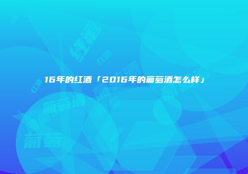 16年的红酒「2016年的葡萄酒怎么样」