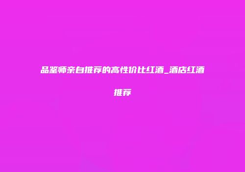 品鉴师亲自推荐的高性价比红酒_酒店红酒推荐