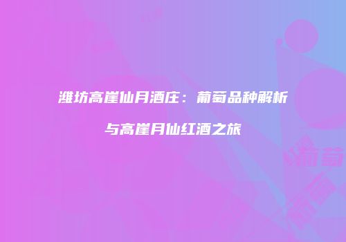 潍坊高崖仙月酒庄：葡萄品种解析与高崖月仙红酒之旅