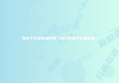 灿烂干红葡萄酒价格「灿烂徽章干红葡萄酒」