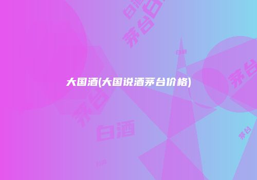 大国酒(大国说酒茅台价格)