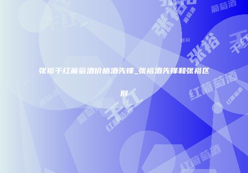 张裕干红葡萄酒价格酒先锋_张裕酒先锋和张裕区别