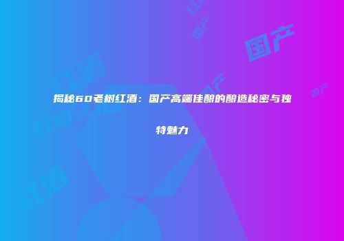 揭秘60老树红酒：国产高端佳酿的酿造秘密与独特魅力