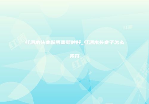 红酒木头塞和瓶盖那种好_红酒木头塞子怎么弄开