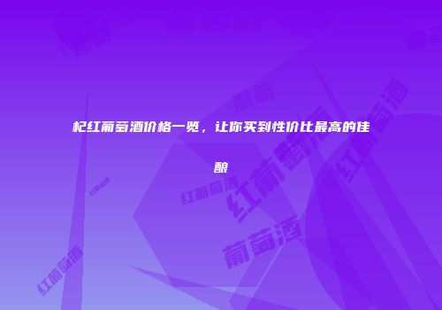 杞红葡萄酒价格一览，让你买到性价比最高的佳酿
