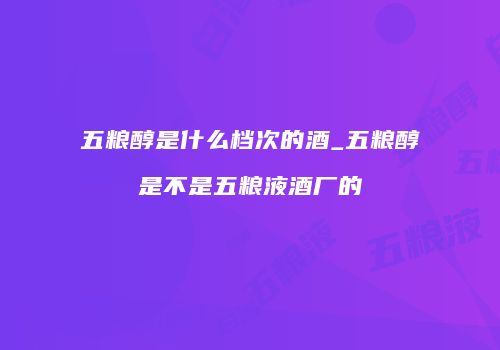 五粮醇是什么档次的酒_五粮醇是不是五粮液酒厂的