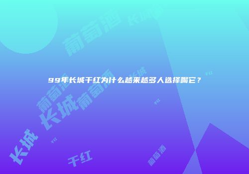 99年长城干红为什么越来越多人选择喝它？