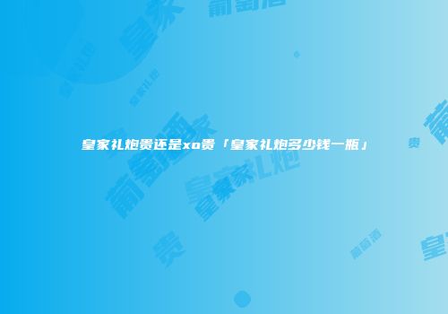 皇家礼炮贵还是xo贵「皇家礼炮多少钱一瓶」