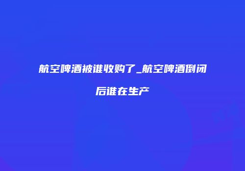 航空啤酒被谁收购了_航空啤酒倒闭后谁在生产