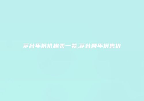 茅台年份价格表一览,茅台各年份售价