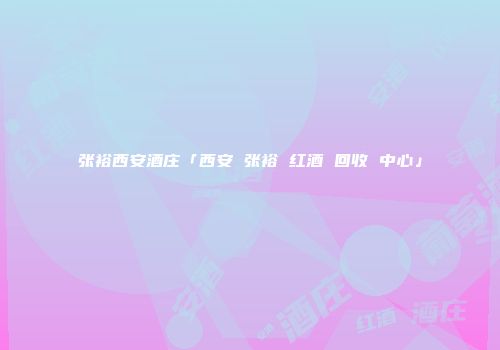 张裕西安酒庄「西安 张裕 红酒 回收 中心」