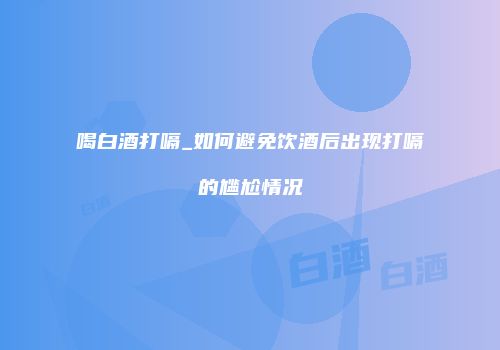喝白酒打嗝_如何避免饮酒后出现打嗝的尴尬情况