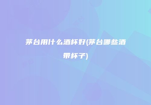 茅台用什么酒杯好(茅台哪些酒带杯子)
