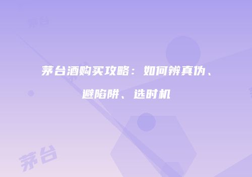 茅台酒购买攻略：如何辨真伪、避陷阱、选时机
