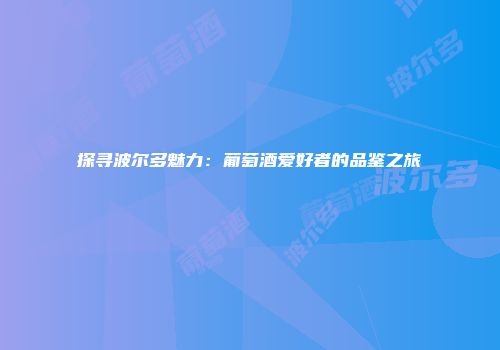 探寻波尔多魅力：葡萄酒爱好者的品鉴之旅