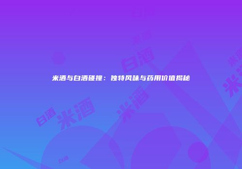 米酒与白酒碰撞：独特风味与药用价值揭秘