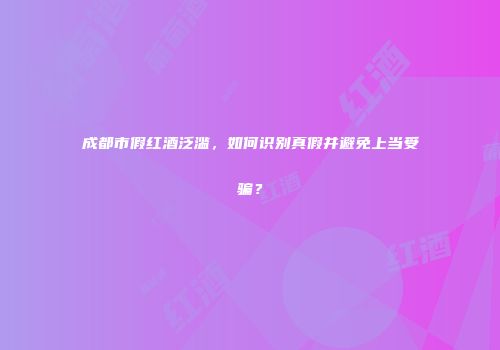 成都市假红酒泛滥，如何识别真假并避免上当受骗？