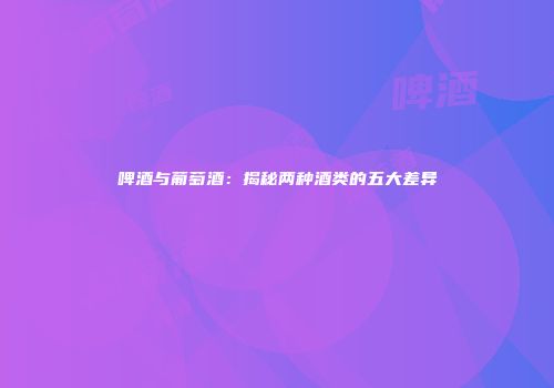 啤酒与葡萄酒：揭秘两种酒类的五大差异