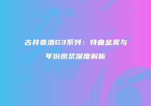 古井贡酒G3系列：特曲金奖与年份原浆深度解析