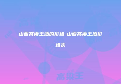 山西高粱王酒的价格-山西高粱王酒价格表