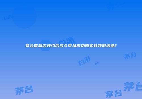 茅台直营店预约后多久可以成功购买并领取酒品?