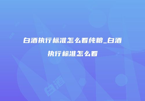白酒执行标准怎么看纯粮_白酒执行标准怎么看