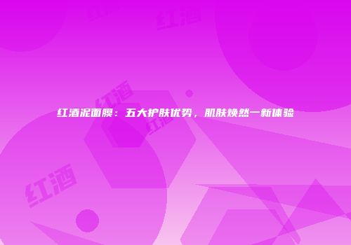 红酒泥面膜：五大护肤优势，肌肤焕然一新体验