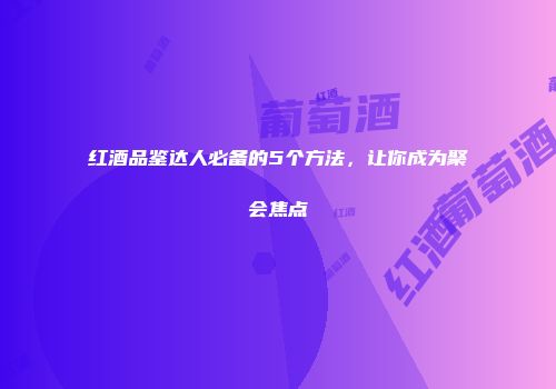 红酒品鉴达人必备的5个方法，让你成为聚会焦点
