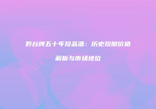 黔台牌五十年珍品酒：历史珍酿价格解析与市场地位