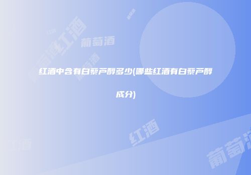 红酒中含有白藜芦醇多少(哪些红酒有白藜芦醇成分)
