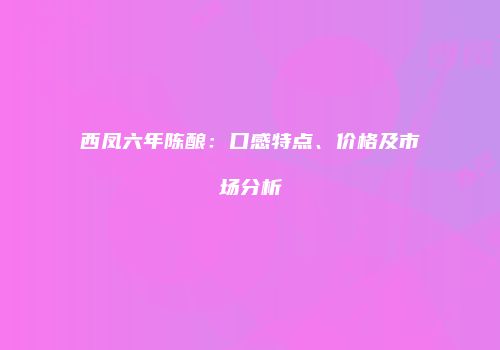 西凤六年陈酿：口感特点、价格及市场分析