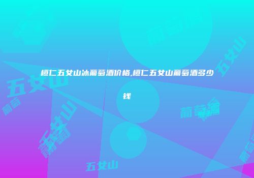 桓仁五女山冰葡萄酒价格,桓仁五女山葡萄酒多少钱