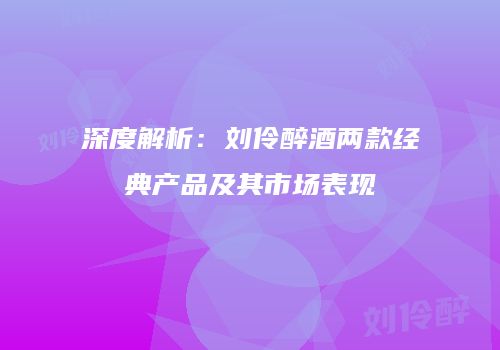 深度解析：刘伶醉酒两款经典产品及其市场表现