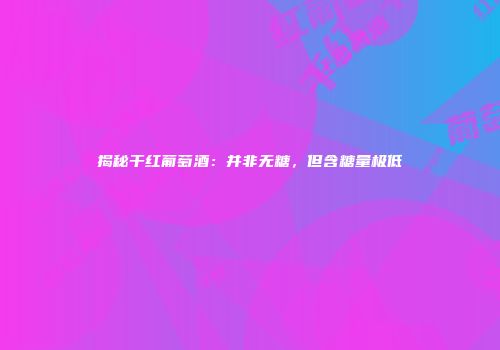 揭秘干红葡萄酒：并非无糖，但含糖量极低