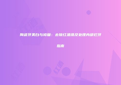 陶瓷牙美白与修复：去除红酒渍及处理内部烂牙指南