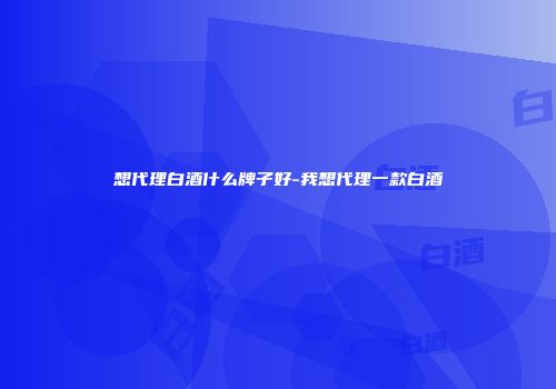 想代理白酒什么牌子好-我想代理一款白酒