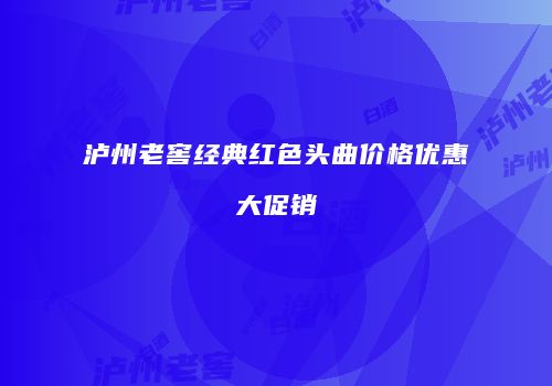 泸州老窖经典红色头曲价格优惠大促销