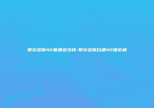 鄂尔多斯42度酒多少钱-鄂尔多斯白酒42度价格