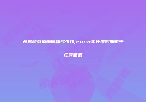 长城葡萄酒梅鹿辄多少钱,2008年长城梅鹿辄干红葡萄酒